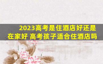 2023高考是住酒店好还是在家好 高考孩子适合住酒店吗